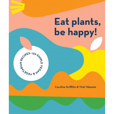 Eat Plants, Be Happy!: 130 simple vegan and vegetarian