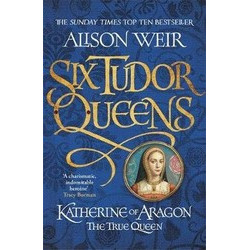 Six Tudor Queens: Katherine of Aragon, The True Queen