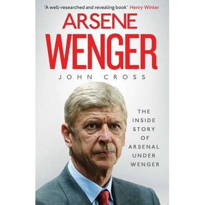Arsene Wenger: The Inside Story of Arsenal Under Wenger