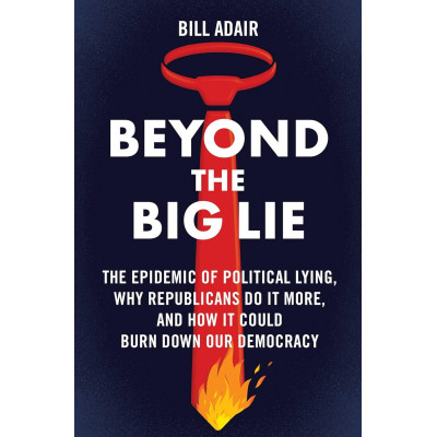 Beyond the Big Lie: The Epidemic of Political Lying, Why Republicans Do It More, and How It Could Burn Down Our Democracy
